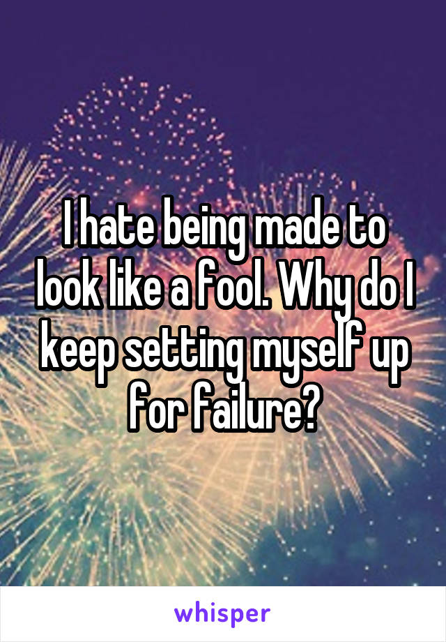 I hate being made to look like a fool. Why do I keep setting myself up for failure?