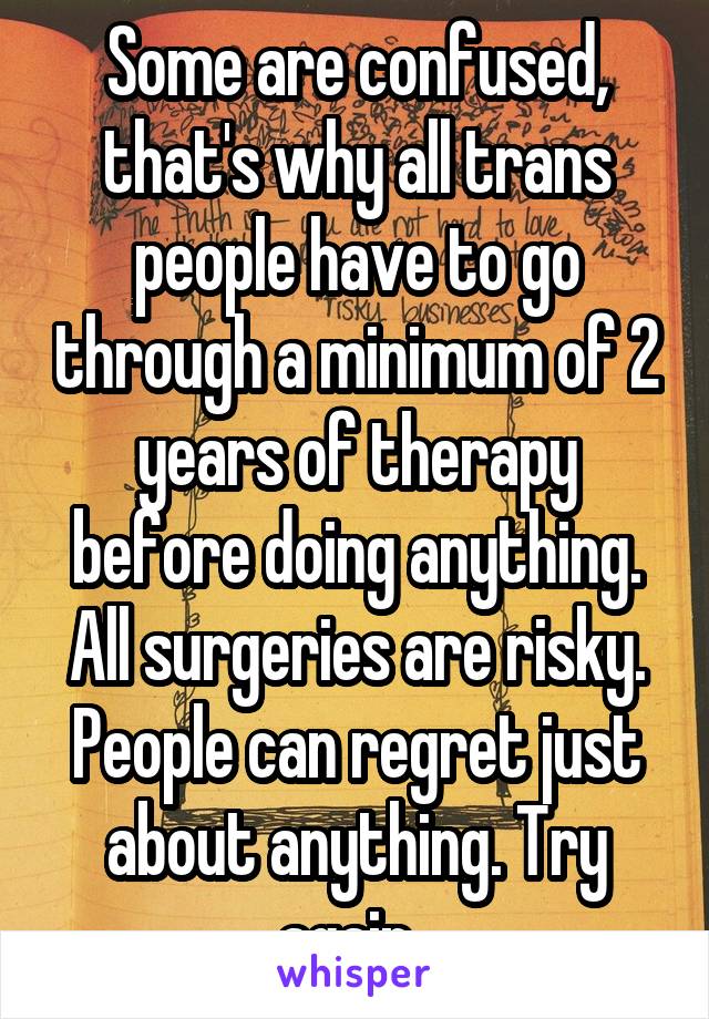 Some are confused, that's why all trans people have to go through a minimum of 2 years of therapy before doing anything. All surgeries are risky. People can regret just about anything. Try again. 