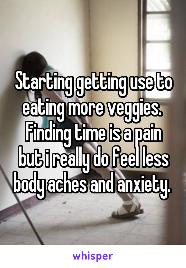 Starting getting use to eating more veggies.  Finding time is a pain but i really do feel less body aches and anxiety. 