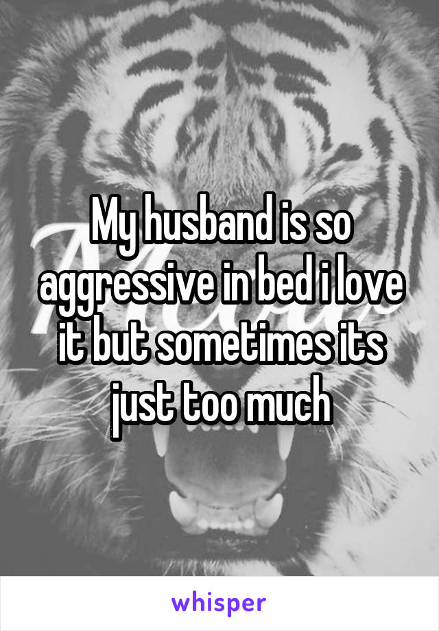 My husband is so aggressive in bed i love it but sometimes its just too much