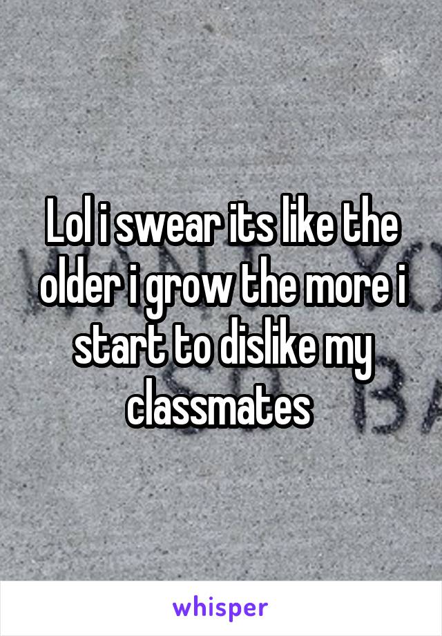 Lol i swear its like the older i grow the more i start to dislike my classmates 