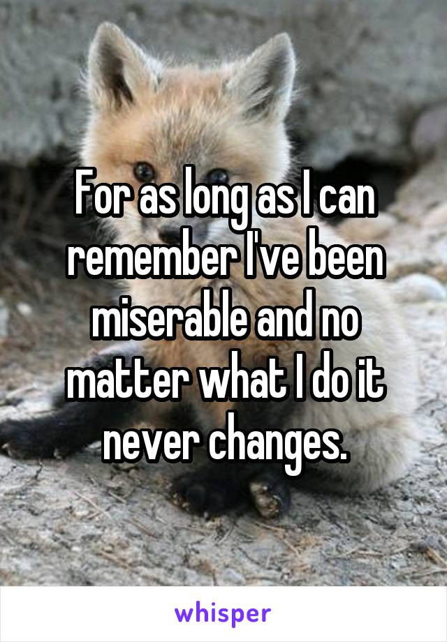 For as long as I can remember I've been miserable and no matter what I do it never changes.