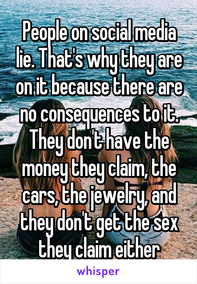 People on social media lie. That's why they are on it because there are no consequences to it. They don't have the money they claim, the cars, the jewelry, and they don't get the sex they claim either