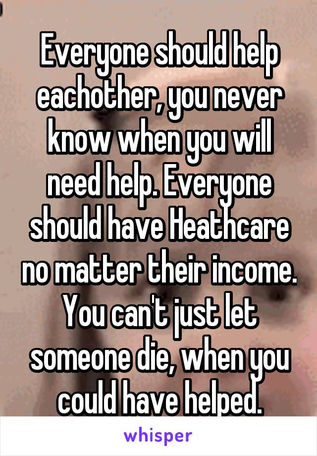 Everyone should help eachother, you never know when you will need help. Everyone should have Heathcare no matter their income. You can't just let someone die, when you could have helped.