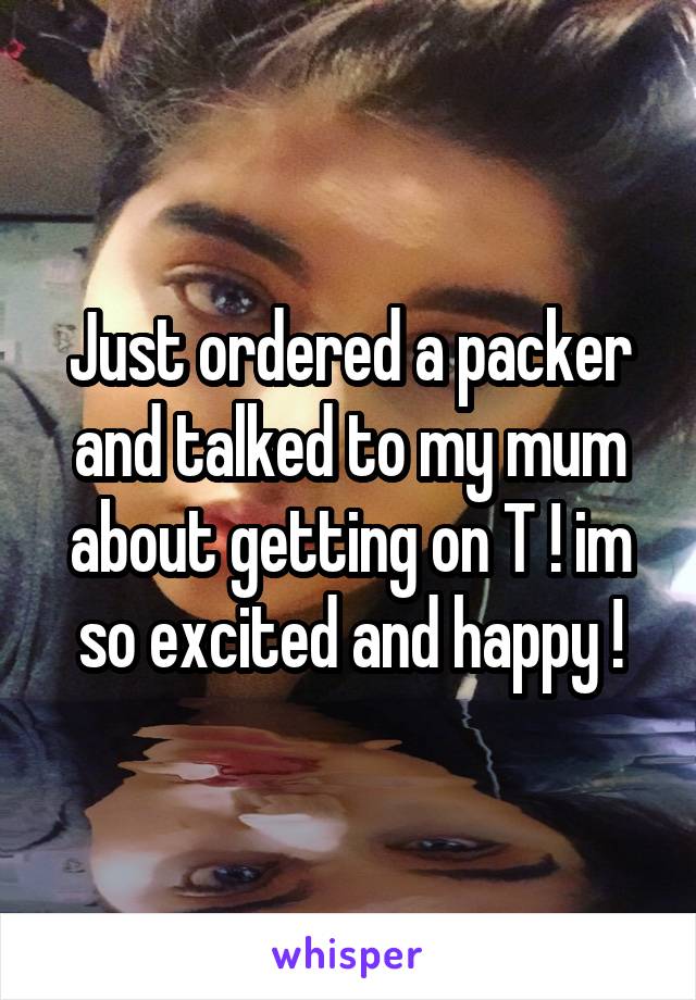 Just ordered a packer and talked to my mum about getting on T ! im so excited and happy !