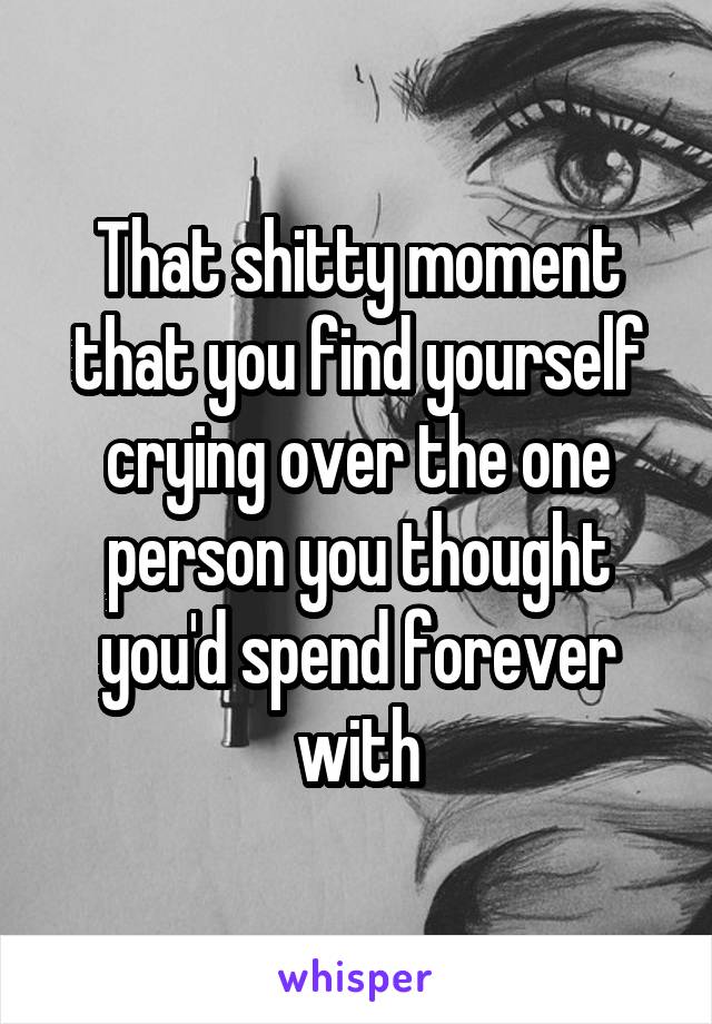 That shitty moment that you find yourself crying over the one person you thought you'd spend forever with