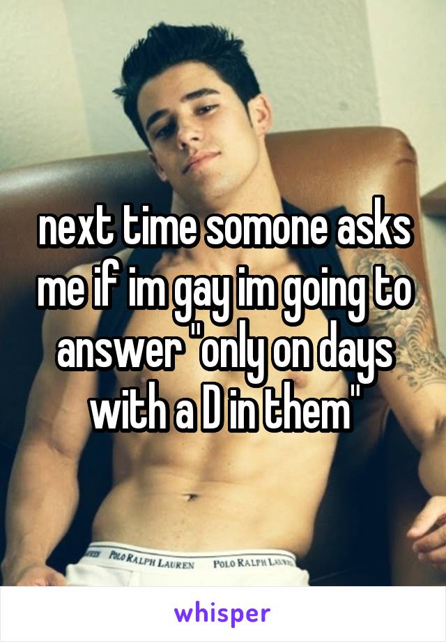 next time somone asks me if im gay im going to answer "only on days with a D in them"