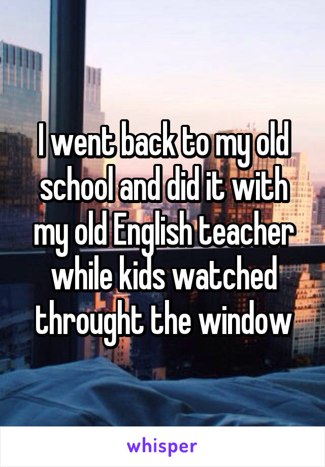 I went back to my old school and did it with my old English teacher while kids watched throught the window