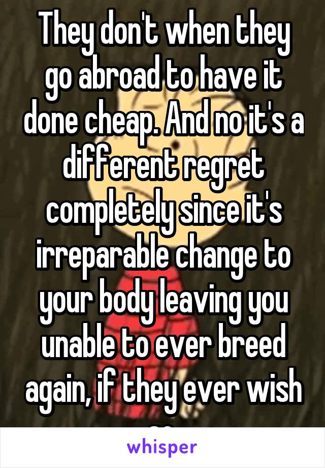 They don't when they go abroad to have it done cheap. And no it's a different regret completely since it's irreparable change to your body leaving you unable to ever breed again, if they ever wish so.