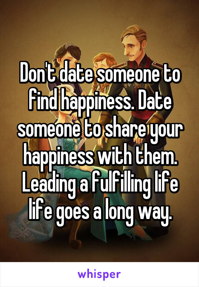 Don't date someone to find happiness. Date someone to share your happiness with them. Leading a fulfilling life life goes a long way.