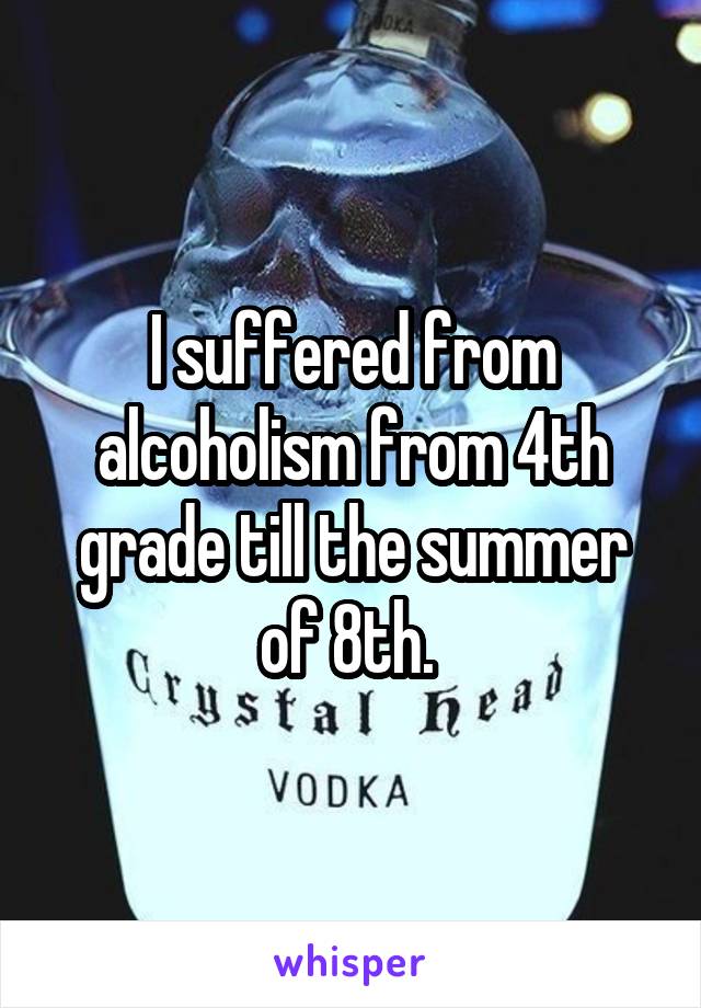 I suffered from alcoholism from 4th grade till the summer of 8th. 