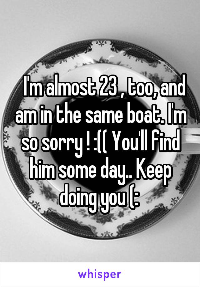   I'm almost 23 , too, and am in the same boat. I'm so sorry ! :(( You'll find him some day.. Keep doing you (: 