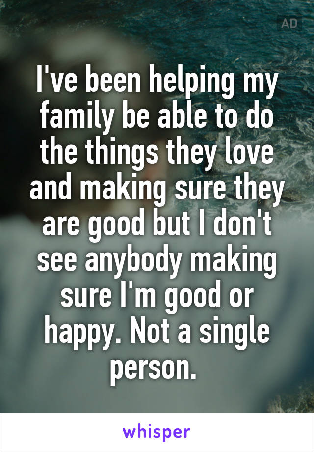 I've been helping my family be able to do the things they love and making sure they are good but I don't see anybody making sure I'm good or happy. Not a single person. 