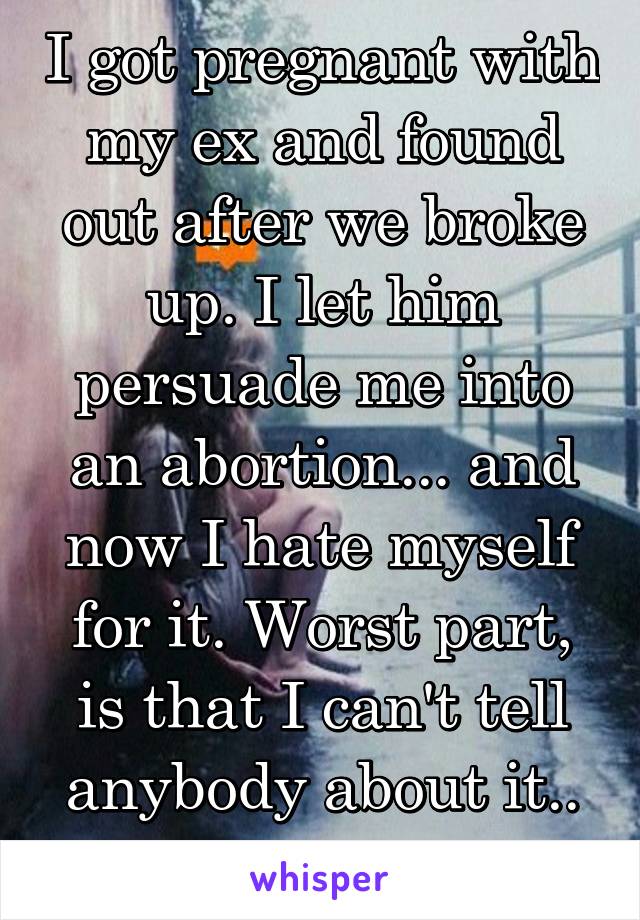 I got pregnant with my ex and found out after we broke up. I let him persuade me into an abortion... and now I hate myself for it. Worst part, is that I can't tell anybody about it.. so now I'm alone.