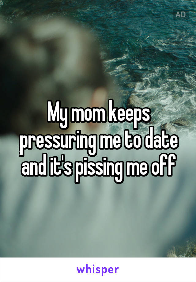 My mom keeps pressuring me to date and it's pissing me off