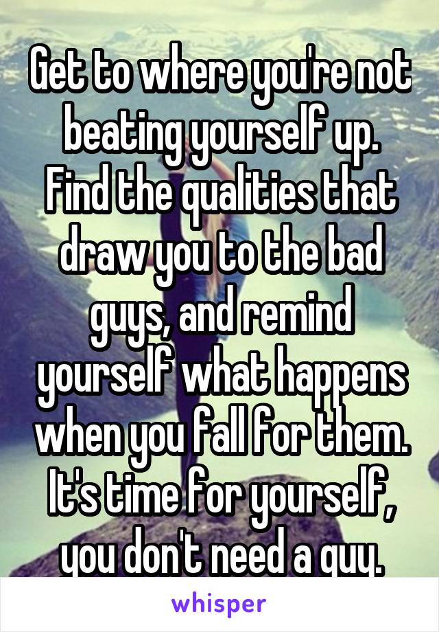 Get to where you're not beating yourself up. Find the qualities that draw you to the bad guys, and remind yourself what happens when you fall for them. It's time for yourself, you don't need a guy.