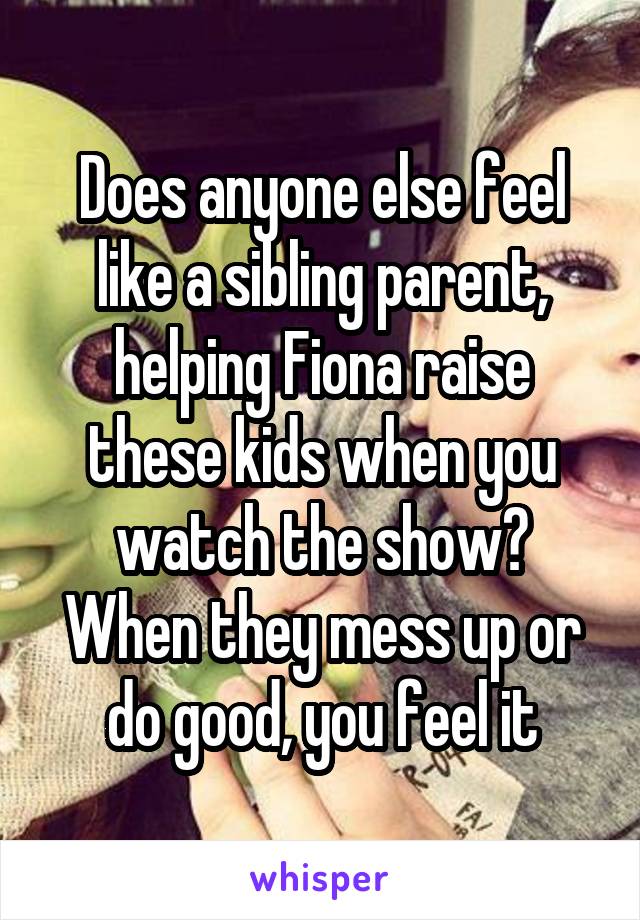 Does anyone else feel like a sibling parent, helping Fiona raise these kids when you watch the show?
When they mess up or do good, you feel it