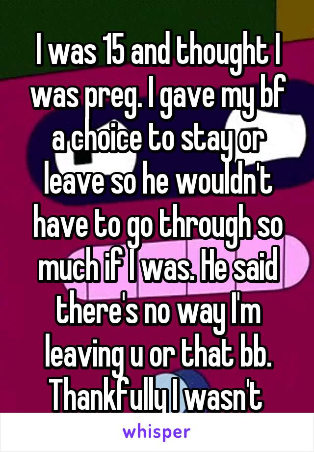 I was 15 and thought I was preg. I gave my bf a choice to stay or leave so he wouldn't have to go through so much if I was. He said there's no way I'm leaving u or that bb.
Thankfully I wasn't 