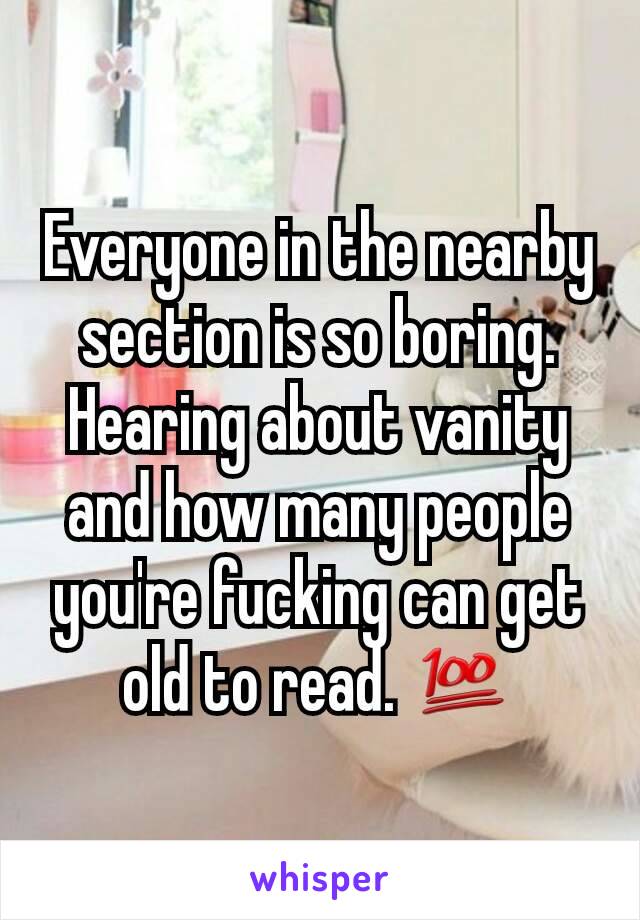 Everyone in the nearby section is so boring. Hearing about vanity and how many people you're fucking can get old to read. 💯