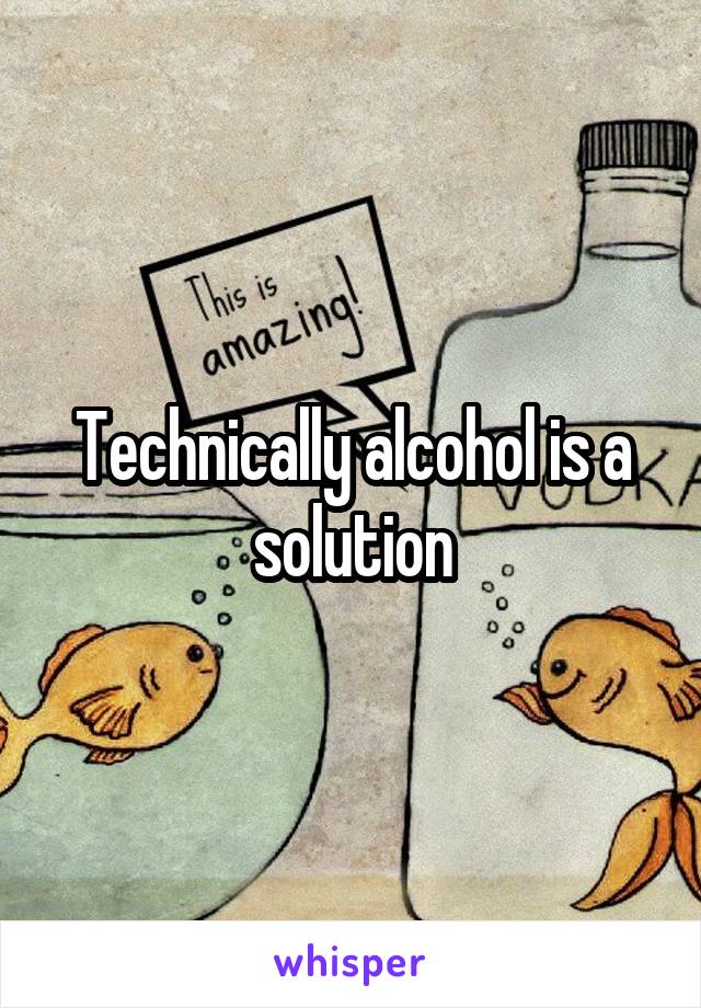 Technically alcohol is a solution