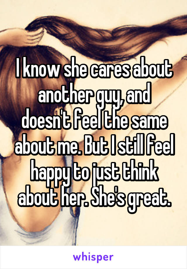 I know she cares about another guy, and doesn't feel the same about me. But I still feel happy to just think about her. She's great.