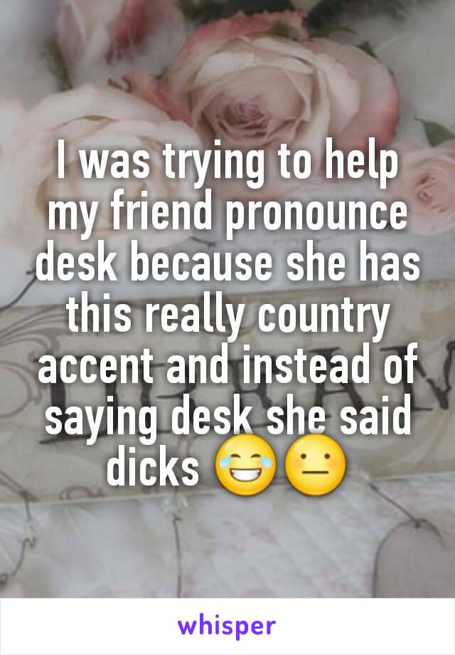 I was trying to help my friend pronounce desk because she has this really country accent and instead of saying desk she said dicks 😂😐