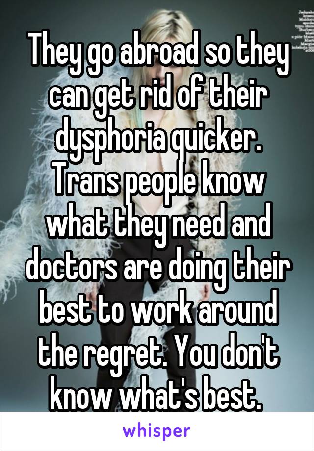 They go abroad so they can get rid of their dysphoria quicker. Trans people know what they need and doctors are doing their best to work around the regret. You don't know what's best. 