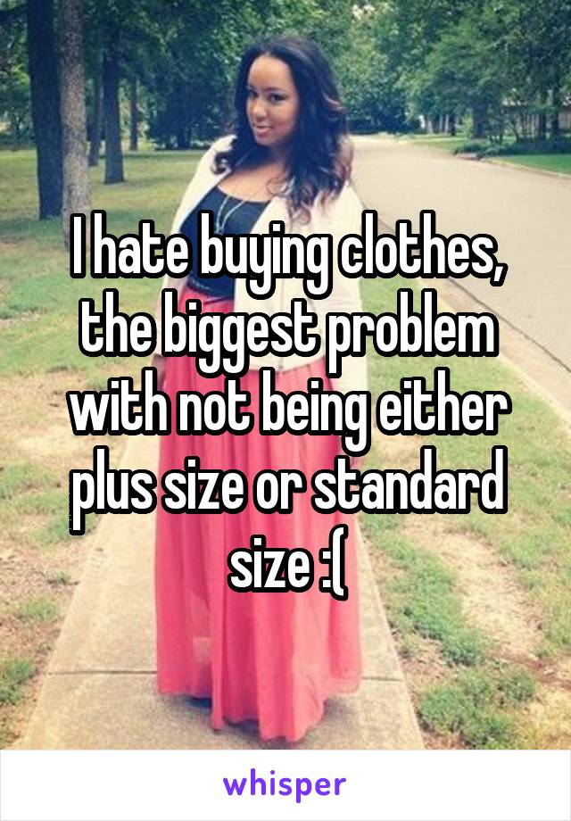 I hate buying clothes, the biggest problem with not being either plus size or standard size :(