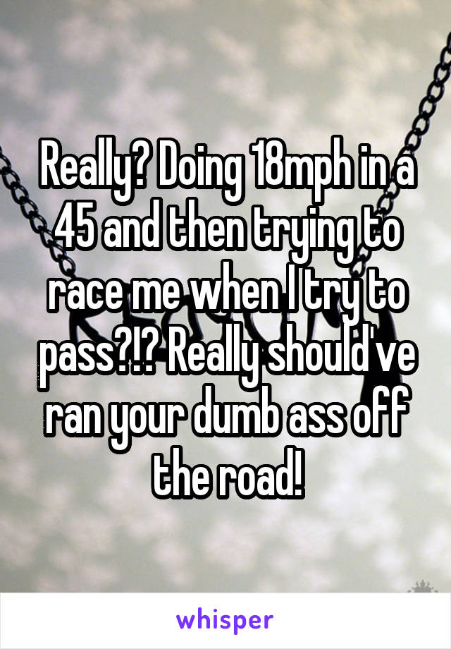 Really? Doing 18mph in a 45 and then trying to race me when I try to pass?!? Really should've ran your dumb ass off the road!