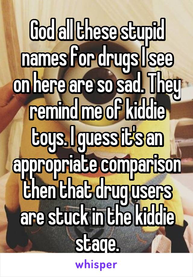 God all these stupid names for drugs I see on here are so sad. They remind me of kiddie toys. I guess it's an appropriate comparison then that drug users are stuck in the kiddie stage.