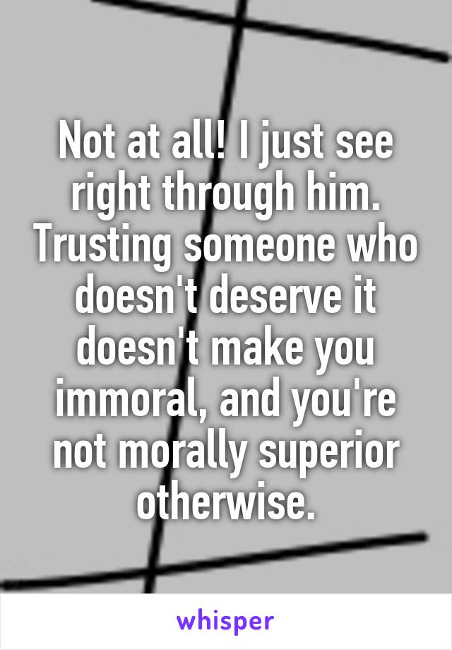 Not at all! I just see right through him. Trusting someone who doesn't deserve it doesn't make you immoral, and you're not morally superior otherwise.