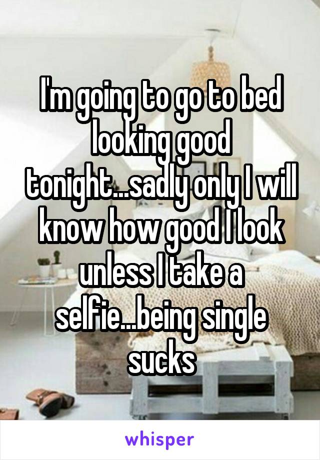 I'm going to go to bed looking good tonight...sadly only I will know how good I look unless I take a selfie...being single sucks