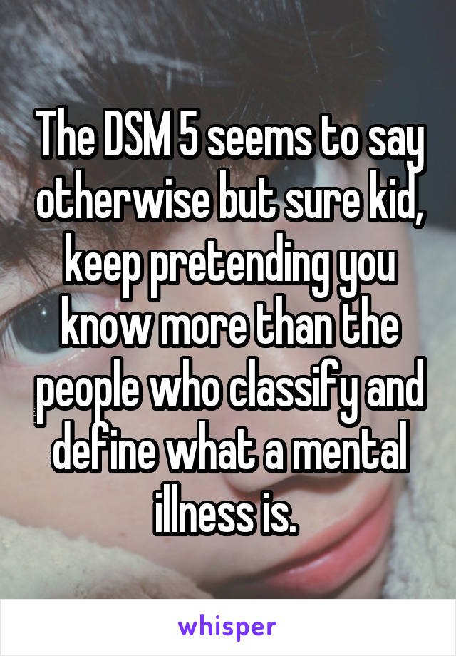 The DSM 5 seems to say otherwise but sure kid, keep pretending you know more than the people who classify and define what a mental illness is. 