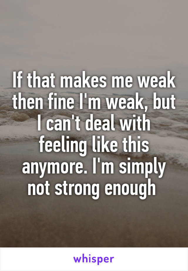 If that makes me weak then fine I'm weak, but I can't deal with feeling like this anymore. I'm simply not strong enough 