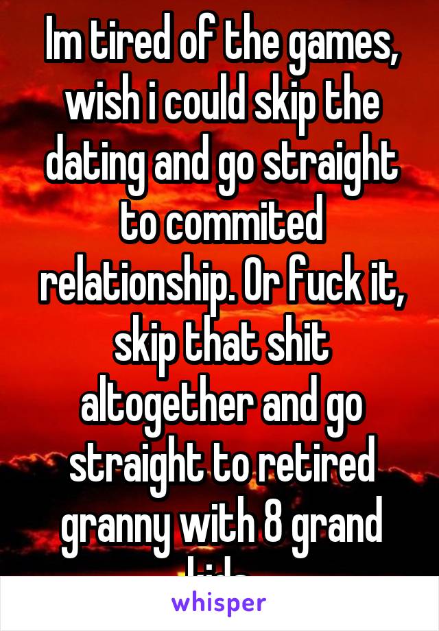 Im tired of the games, wish i could skip the dating and go straight to commited relationship. Or fuck it, skip that shit altogether and go straight to retired granny with 8 grand kids.