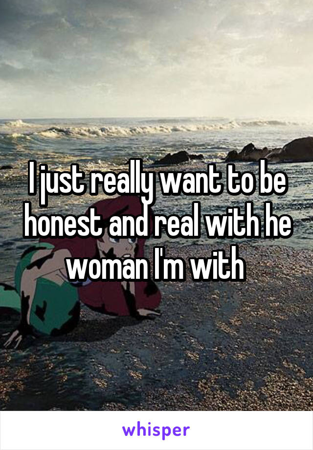 I just really want to be honest and real with he woman I'm with 