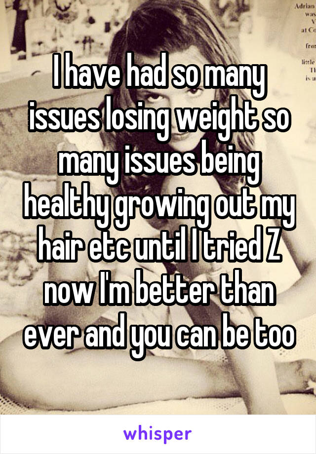 I have had so many issues losing weight so many issues being healthy growing out my hair etc until I tried Z now I'm better than ever and you can be too 