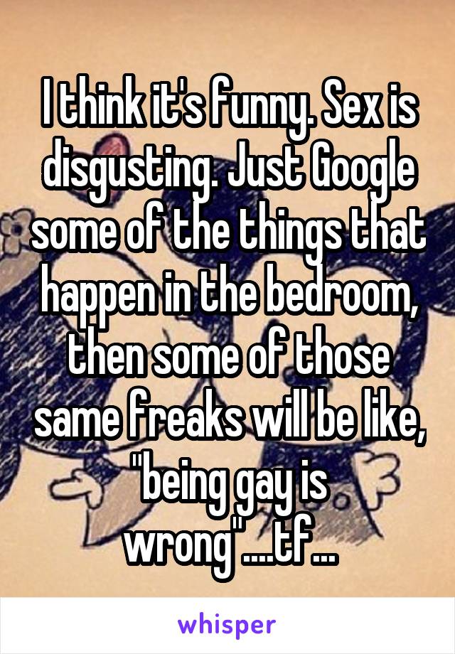 I think it's funny. Sex is disgusting. Just Google some of the things that happen in the bedroom, then some of those same freaks will be like, "being gay is wrong"....tf...