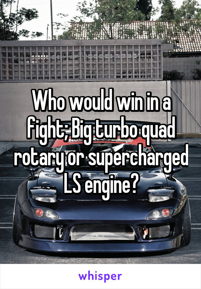 Who would win in a fight; Big turbo quad rotary or supercharged LS engine?