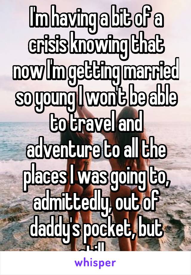 I'm having a bit of a crisis knowing that now I'm getting married so young I won't be able to travel and adventure to all the places I was going to, admittedly, out of daddy's pocket, but still...