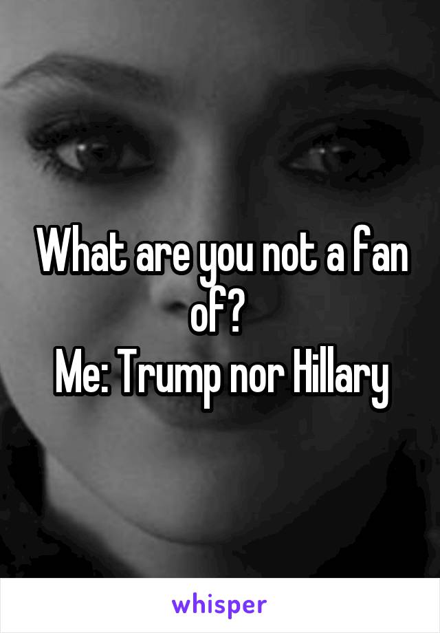 What are you not a fan of? 
Me: Trump nor Hillary