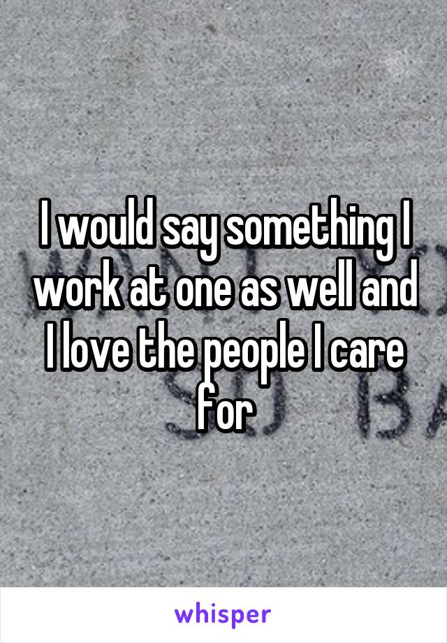 I would say something I work at one as well and I love the people I care for