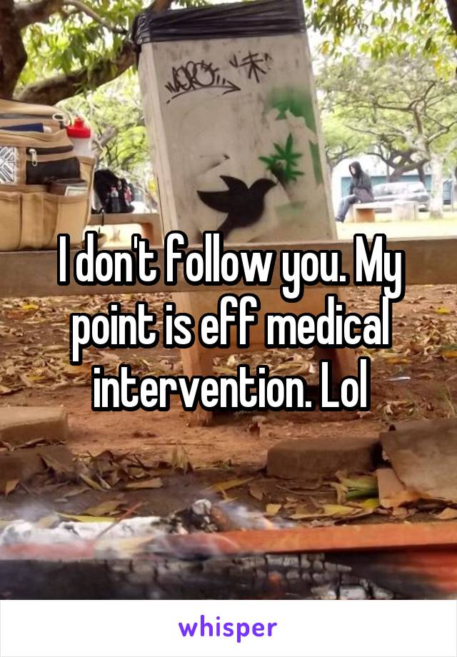 I don't follow you. My point is eff medical intervention. Lol