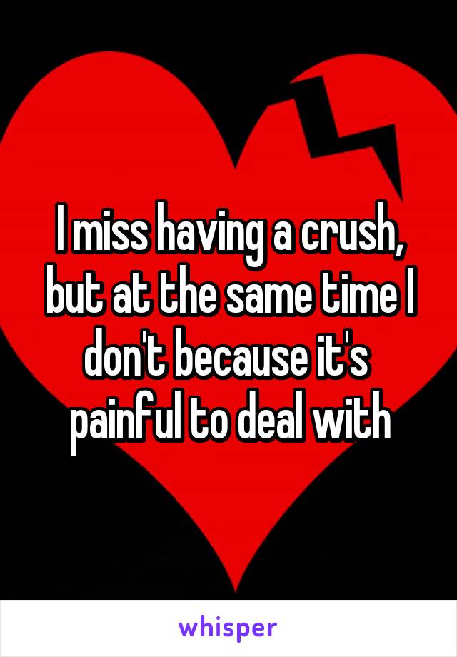 I miss having a crush, but at the same time I don't because it's  painful to deal with