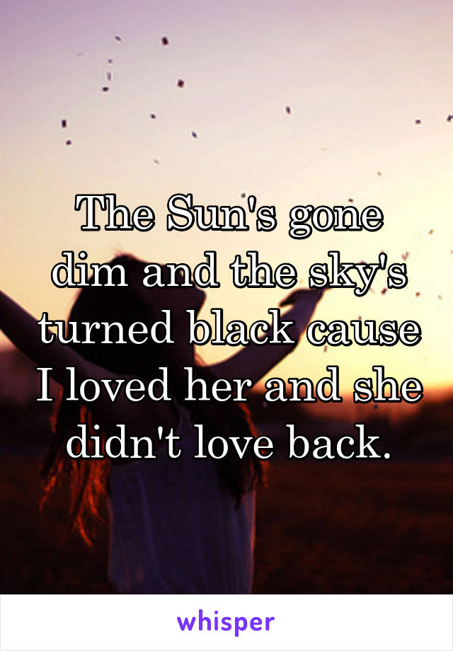 The Sun's gone dim and the sky's turned black cause I loved her and she didn't love back.