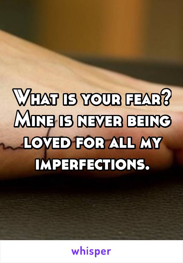 What is your fear? Mine is never being loved for all my imperfections.