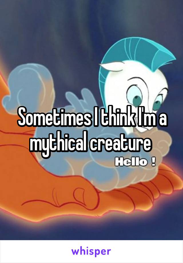 Sometimes I think I'm a mythical creature 