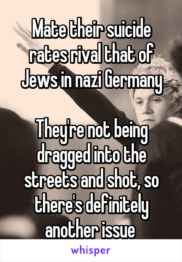 Mate their suicide rates rival that of Jews in nazi Germany

They're not being dragged into the streets and shot, so there's definitely another issue 