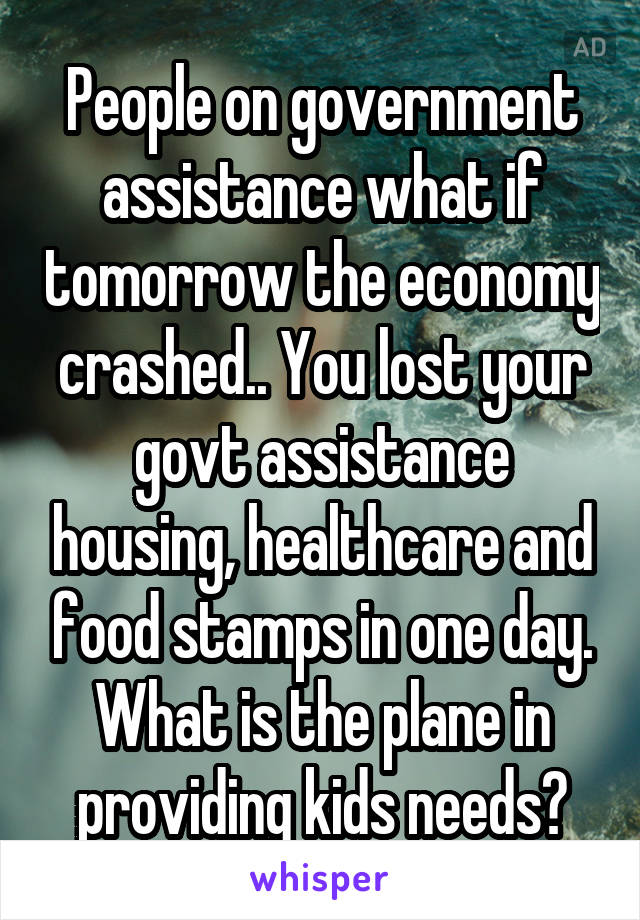 People on government assistance what if tomorrow the economy crashed.. You lost your govt assistance housing, healthcare and food stamps in one day. What is the plane in providing kids needs?