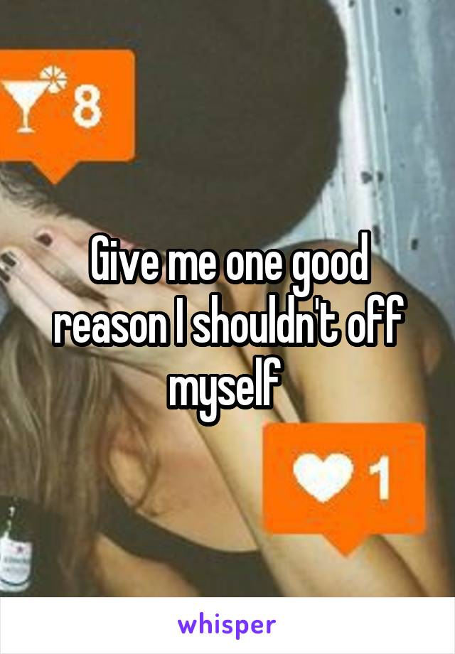 Give me one good reason I shouldn't off myself 